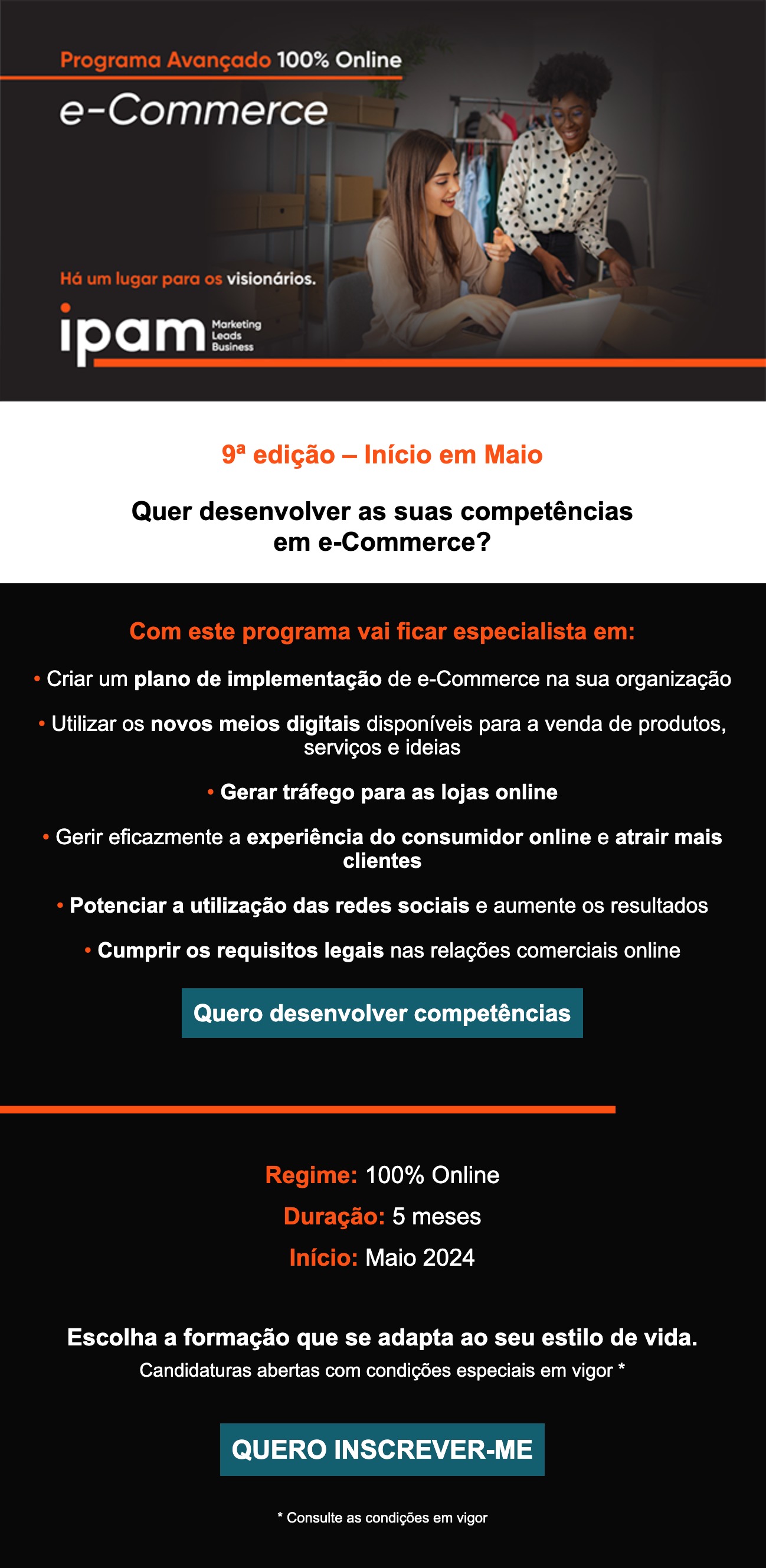 Programa Avançado 100% Online em e-Commerce            9ª edição – Início em Maio            Quer desenvolver as suas competências            em e-Commerce?            Com este programa vai ficar especialista em:            • Criar um plano de implementação de e-Commerce na sua organização            • Utilizar os novos meios digitais disponíveis para a venda de produtos, serviços e ideias            • Gerar tráfego para as lojas online            • Gerir eficazmente a experiência do consumidor online e atrair mais clientes            • Potenciar a utilização das redes sociais e aumente os resultados            • Cumprir os requisitos legais nas relações comerciais online            Quero desenvolver competências            Regime: 100% Online            Duração: 5 meses            Início: Maio 2024            Escolha a formação que se adapta ao seu estilo de vida.            Candidaturas abertas com condições especiais em vigor *            QUERO INSCREVER-ME            * Consulte as condições em vigor